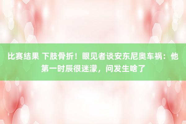 比赛结果 下肢骨折！眼见者谈安东尼奥车祸：他第一时辰很迷濛，问发生啥了