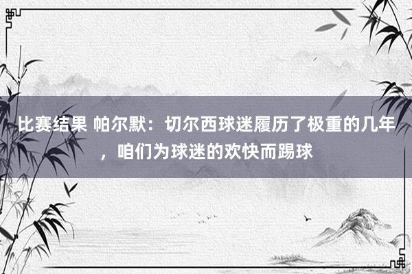 比赛结果 帕尔默：切尔西球迷履历了极重的几年，咱们为球迷的欢快而踢球