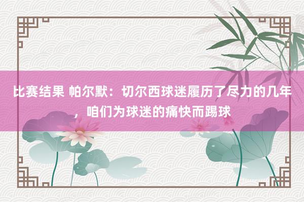 比赛结果 帕尔默：切尔西球迷履历了尽力的几年，咱们为球迷的痛快而踢球