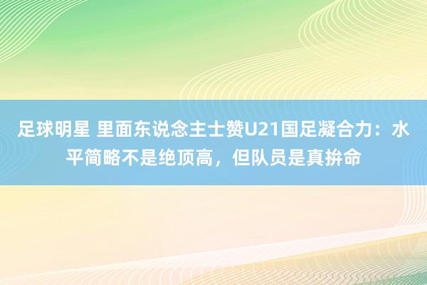 足球明星 里面东说念主士赞U21国足凝合力：水平简略不是绝顶高，但队员是真拚命