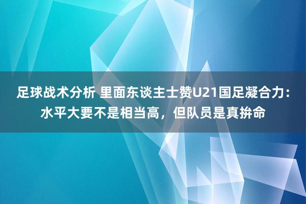 足球战术分析 里面东谈主士赞U21国足凝合力：水平大要不是相当高，但队员是真拚命