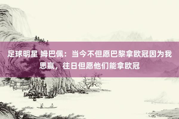 足球明星 姆巴佩：当今不但愿巴黎拿欧冠因为我思赢，往日但愿他们能拿欧冠