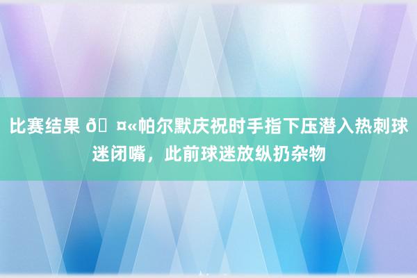 比赛结果 🤫帕尔默庆祝时手指下压潜入热刺球迷闭嘴，此前球迷放纵扔杂物