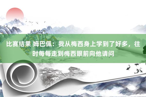 比赛结果 姆巴佩：我从梅西身上学到了好多，往时每每走到梅西眼前向他请问