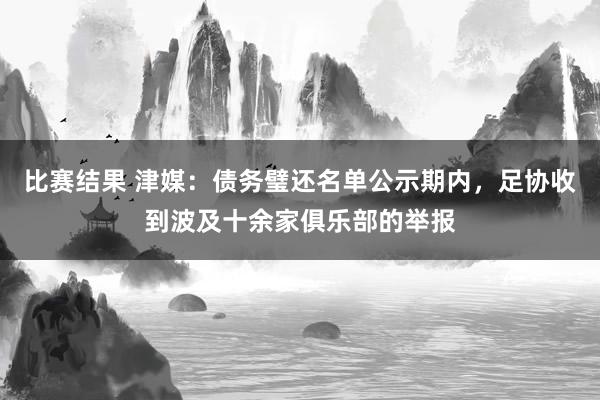 比赛结果 津媒：债务璧还名单公示期内，足协收到波及十余家俱乐部的举报