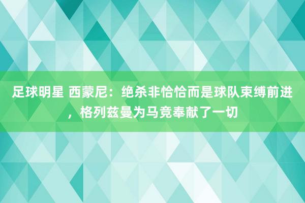 足球明星 西蒙尼：绝杀非恰恰而是球队束缚前进，格列兹曼为马竞奉献了一切