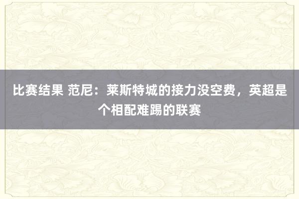 比赛结果 范尼：莱斯特城的接力没空费，英超是个相配难踢的联赛