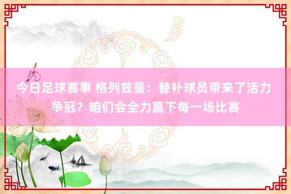 今日足球赛事 格列兹曼：替补球员带来了活力 争冠？咱们会全力赢下每一场比赛