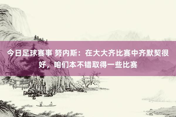 今日足球赛事 努内斯：在大大齐比赛中齐默契很好，咱们本不错取得一些比赛