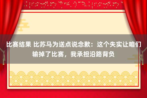 比赛结果 比苏马为送点说念歉：这个失实让咱们输掉了比赛，我承担沿路背负