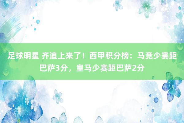 足球明星 齐追上来了！西甲积分榜：马竞少赛距巴萨3分，皇马少赛距巴萨2分