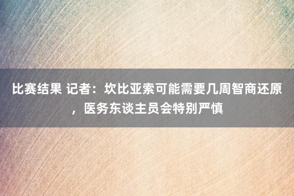 比赛结果 记者：坎比亚索可能需要几周智商还原，医务东谈主员会特别严慎