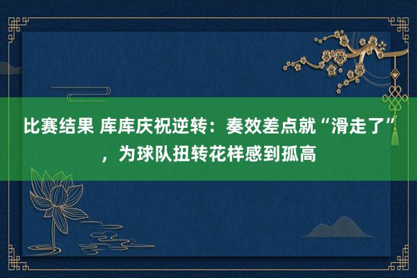 比赛结果 库库庆祝逆转：奏效差点就“滑走了”，为球队扭转花样感到孤高