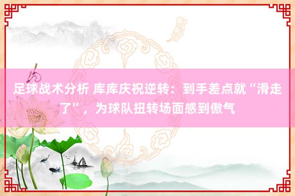 足球战术分析 库库庆祝逆转：到手差点就“滑走了”，为球队扭转场面感到傲气