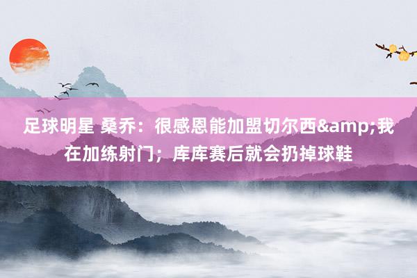 足球明星 桑乔：很感恩能加盟切尔西&我在加练射门；库库赛后就会扔掉球鞋