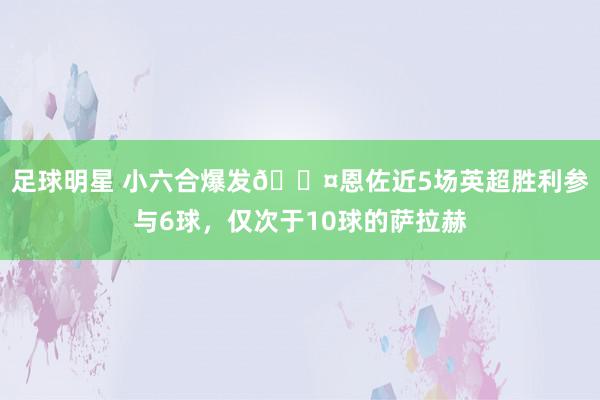 足球明星 小六合爆发😤恩佐近5场英超胜利参与6球，仅次于10球的萨拉赫