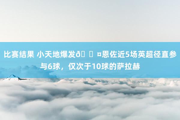 比赛结果 小天地爆发😤恩佐近5场英超径直参与6球，仅次于10球的萨拉赫