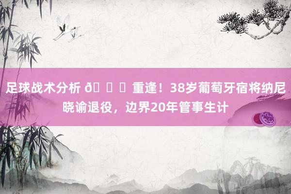 足球战术分析 👋重逢！38岁葡萄牙宿将纳尼晓谕退役，边界20年管事生计