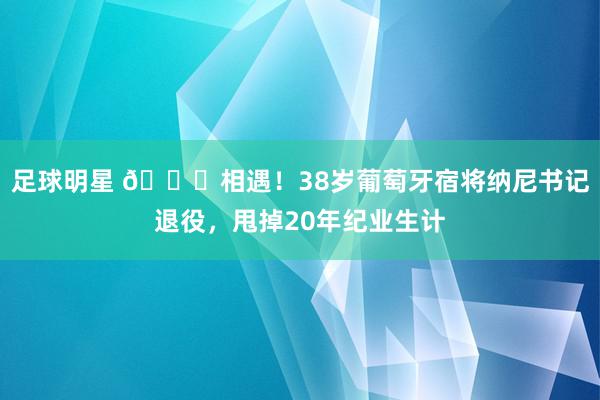 足球明星 👋相遇！38岁葡萄牙宿将纳尼书记退役，甩掉20年纪业生计