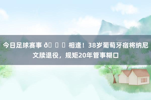 今日足球赛事 👋相逢！38岁葡萄牙宿将纳尼文牍退役，规矩20年管事糊口