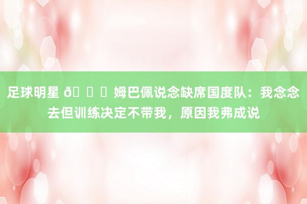 足球明星 👀姆巴佩说念缺席国度队：我念念去但训练决定不带我，原因我弗成说