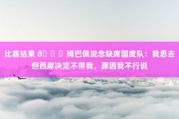 比赛结果 👀姆巴佩说念缺席国度队：我思去但西席决定不带我，原因我不行说