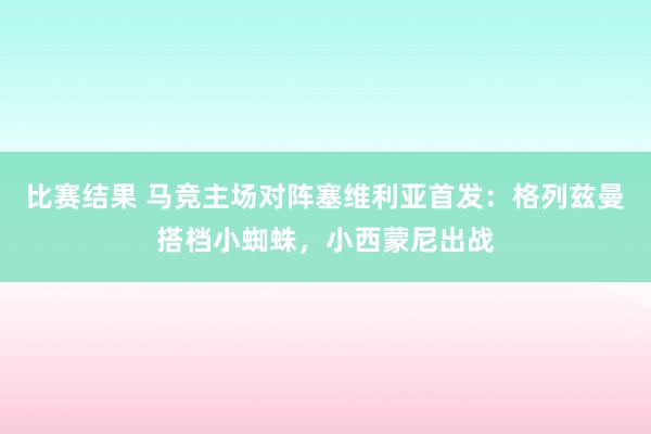 比赛结果 马竞主场对阵塞维利亚首发：格列兹曼搭档小蜘蛛，小西蒙尼出战