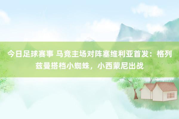 今日足球赛事 马竞主场对阵塞维利亚首发：格列兹曼搭档小蜘蛛，小西蒙尼出战