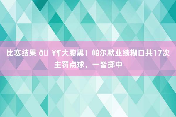 比赛结果 🥶大腹黑！帕尔默业绩糊口共17次主罚点球，一皆掷中