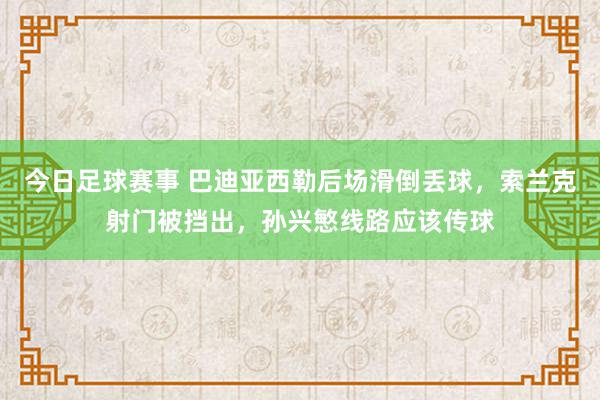 今日足球赛事 巴迪亚西勒后场滑倒丢球，索兰克射门被挡出，孙兴慜线路应该传球