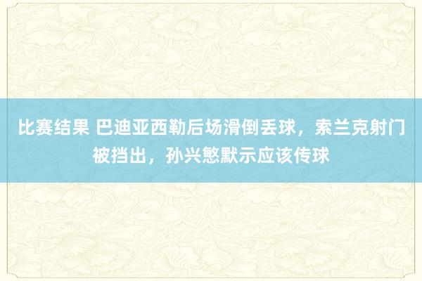 比赛结果 巴迪亚西勒后场滑倒丢球，索兰克射门被挡出，孙兴慜默示应该传球