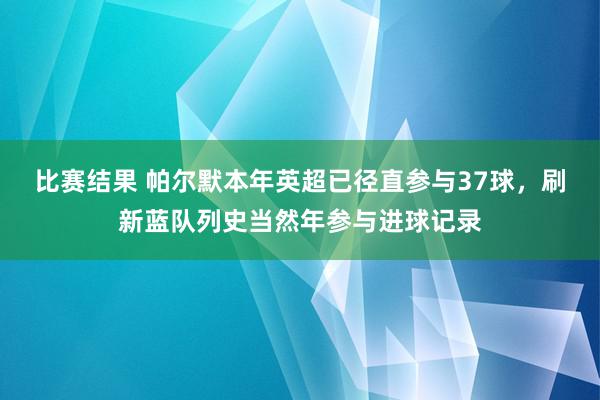 比赛结果 帕尔默本年英超已径直参与37球，刷新蓝队列史当然年参与进球记录