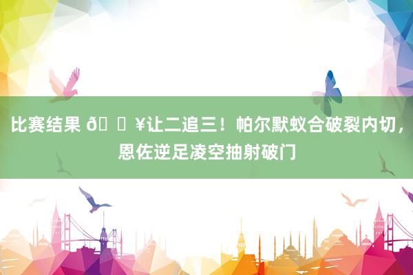 比赛结果 💥让二追三！帕尔默蚁合破裂内切，恩佐逆足凌空抽射破门