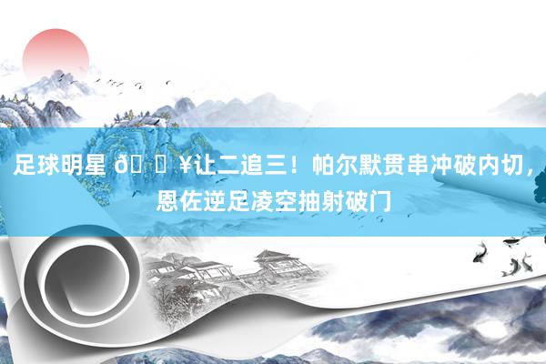 足球明星 💥让二追三！帕尔默贯串冲破内切，恩佐逆足凌空抽射破门