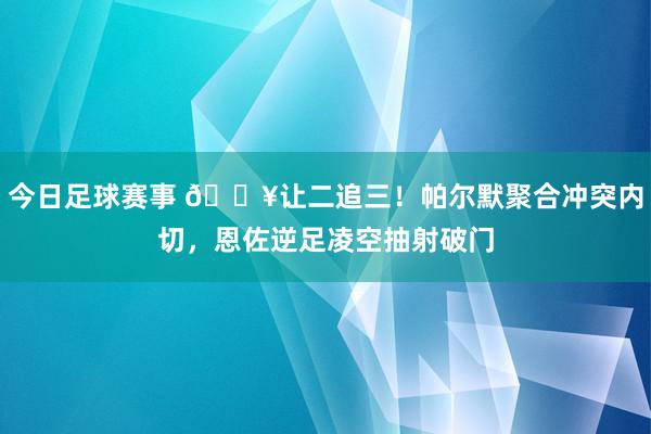 今日足球赛事 💥让二追三！帕尔默聚合冲突内切，恩佐逆足凌空抽射破门