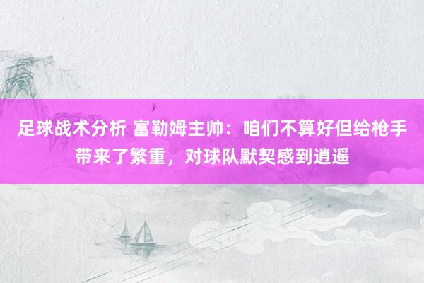 足球战术分析 富勒姆主帅：咱们不算好但给枪手带来了繁重，对球队默契感到逍遥