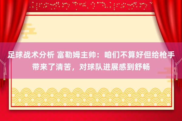 足球战术分析 富勒姆主帅：咱们不算好但给枪手带来了清苦，对球队进展感到舒畅