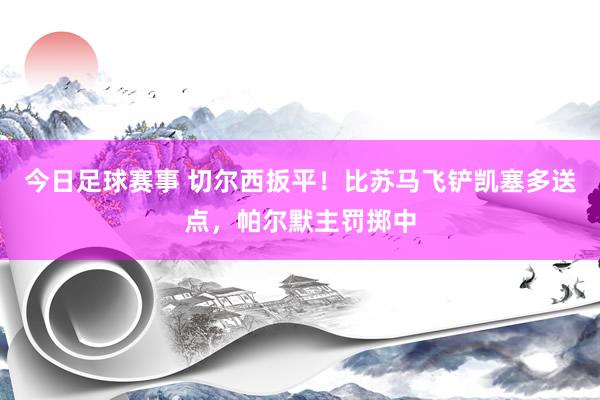 今日足球赛事 切尔西扳平！比苏马飞铲凯塞多送点，帕尔默主罚掷中