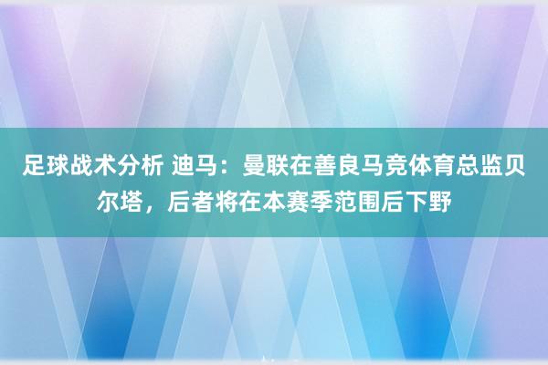 足球战术分析 迪马：曼联在善良马竞体育总监贝尔塔，后者将在本赛季范围后下野