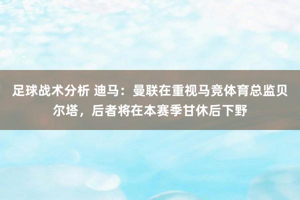 足球战术分析 迪马：曼联在重视马竞体育总监贝尔塔，后者将在本赛季甘休后下野