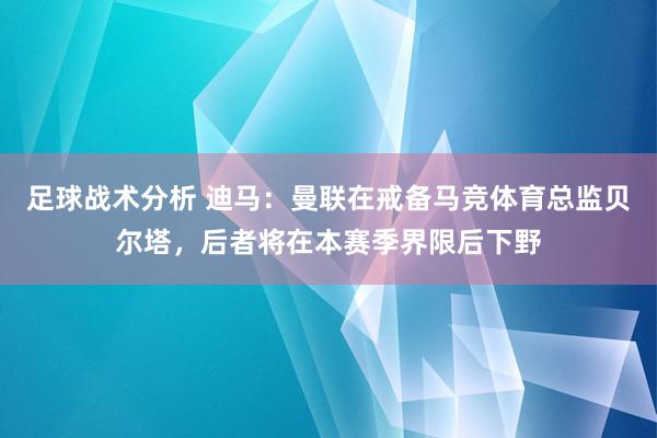 足球战术分析 迪马：曼联在戒备马竞体育总监贝尔塔，后者将在本赛季界限后下野