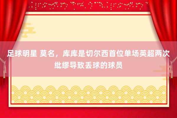 足球明星 莫名，库库是切尔西首位单场英超两次纰缪导致丢球的球员