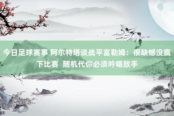 今日足球赛事 阿尔特塔谈战平富勒姆：很缺憾没赢下比赛  随机代你必须吟唱敌手