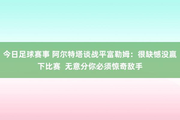 今日足球赛事 阿尔特塔谈战平富勒姆：很缺憾没赢下比赛  无意分你必须惊奇敌手