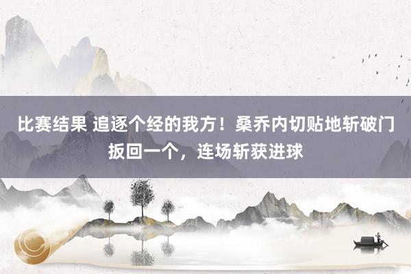 比赛结果 追逐个经的我方！桑乔内切贴地斩破门扳回一个，连场斩获进球