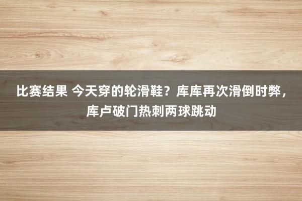 比赛结果 今天穿的轮滑鞋？库库再次滑倒时弊，库卢破门热刺两球跳动