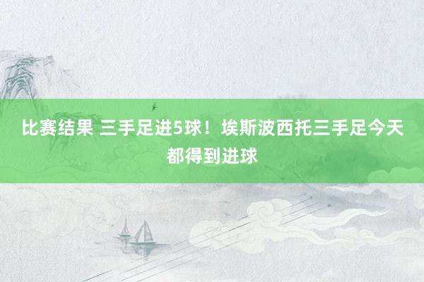 比赛结果 三手足进5球！埃斯波西托三手足今天都得到进球