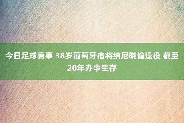 今日足球赛事 38岁葡萄牙宿将纳尼晓谕退役 截至20年办事生存