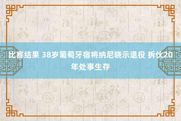 比赛结果 38岁葡萄牙宿将纳尼晓示退役 拆伙20年处事生存