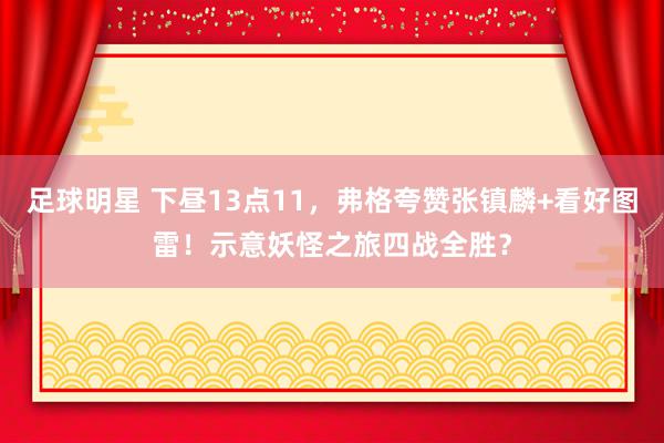 足球明星 下昼13点11，弗格夸赞张镇麟+看好图雷！示意妖怪之旅四战全胜？